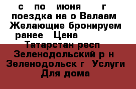с 3 по 7 июня 2017 г - поездка на о.Валаам. Желающие бронируем ранее › Цена ­ 19 450 - Татарстан респ., Зеленодольский р-н, Зеленодольск г. Услуги » Для дома   